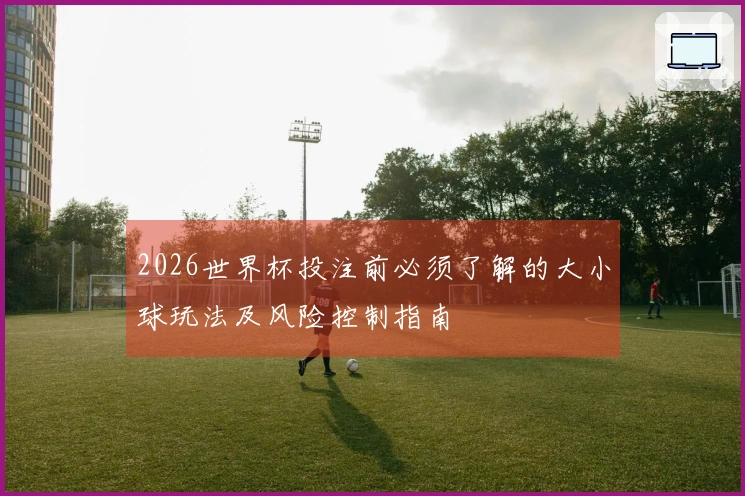 2026世界杯投注前必须了解的大小球玩法及风险控制指南