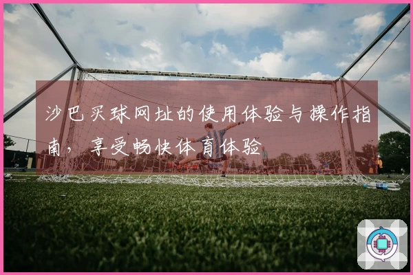 沙巴买球网址的使用体验与操作指南，享受畅快体育体验