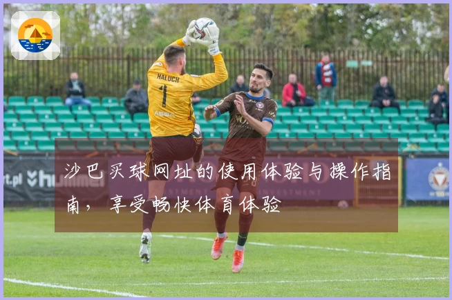 沙巴买球网址的使用体验与操作指南，享受畅快体育体验